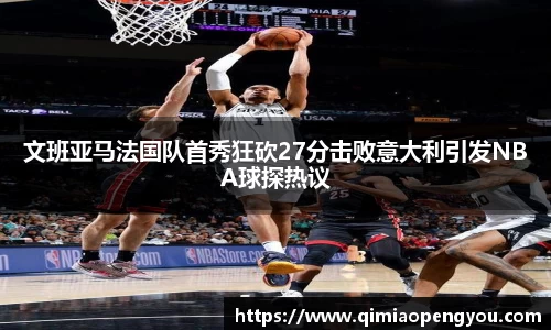 文班亚马法国队首秀狂砍27分击败意大利引发NBA球探热议